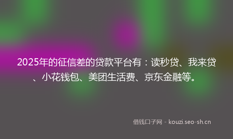 2025年的征信差的贷款平台有：读秒贷、我来贷、小花钱包、美团生活费、京东金融等。