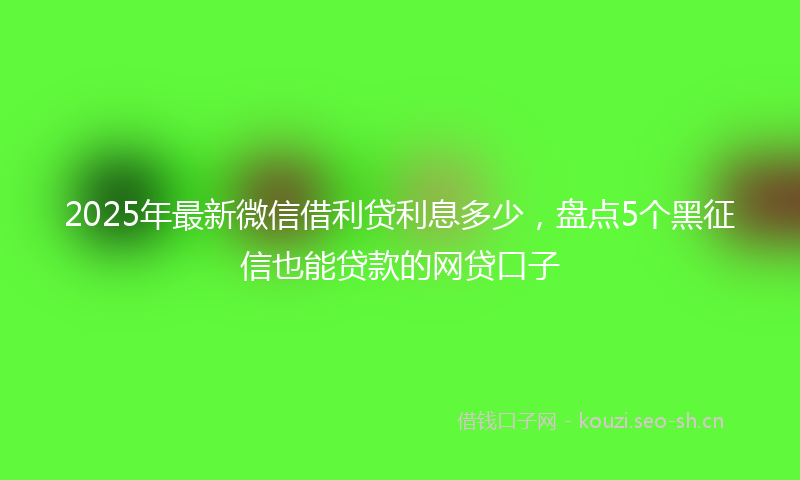 2025年最新微信借利贷利息多少，盘点5个黑征信也能贷款的网贷口子