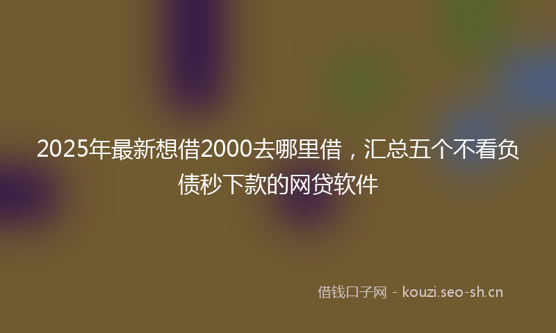 2025年最新想借2000去哪里借，汇总五个不看负债秒下款的网贷软件