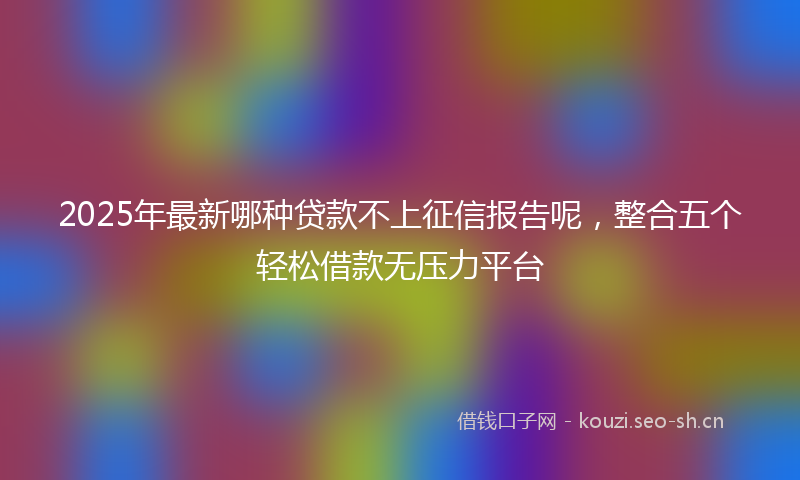 2025年最新哪种贷款不上征信报告呢，整合五个轻松借款无压力平台