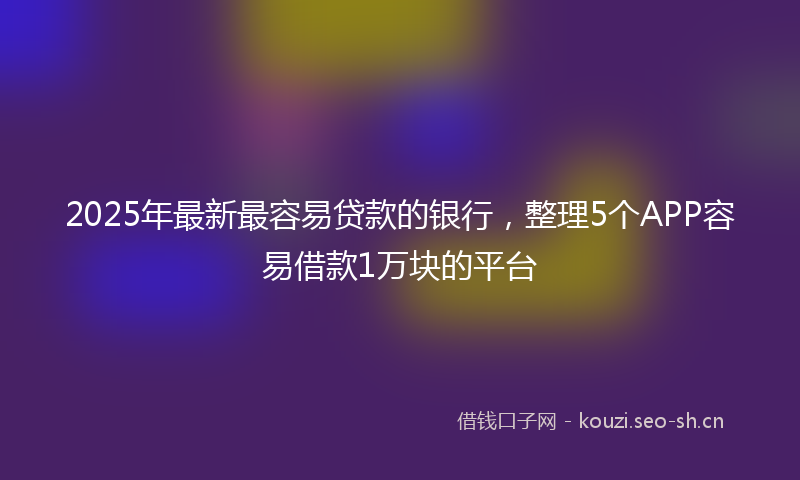 2025年最新最容易贷款的银行，整理5个APP容易借款1万块的平台