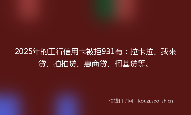 2025年的工行信用卡被拒931有：拉卡拉、我来贷、拍拍贷、惠商贷、柯基贷等。