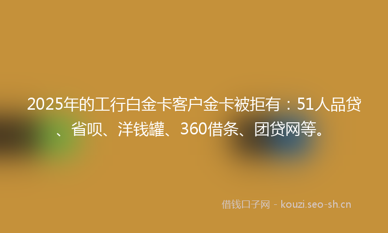 2025年的工行白金卡客户金卡被拒有：51人品贷、省呗、洋钱罐、360借条、团贷网等。
