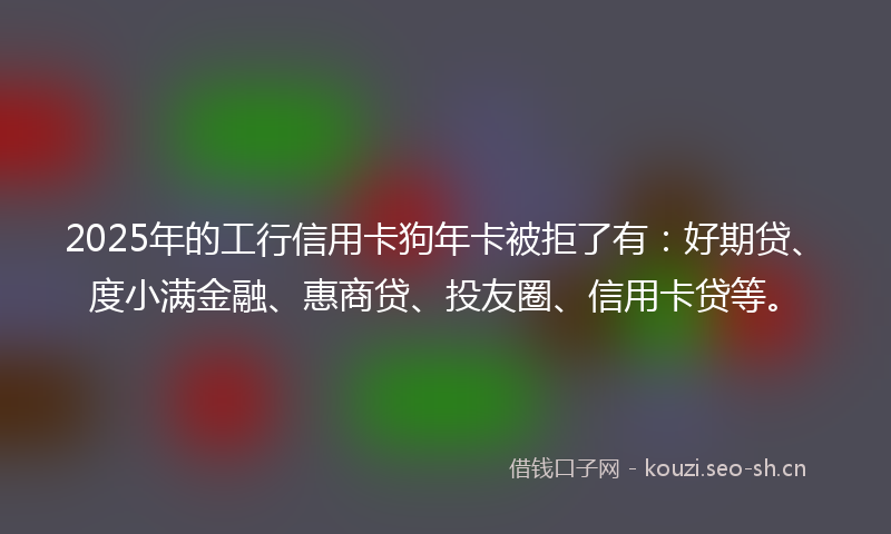 2025年的工行信用卡狗年卡被拒了有：好期贷、度小满金融、惠商贷、投友圈、信用卡贷等。