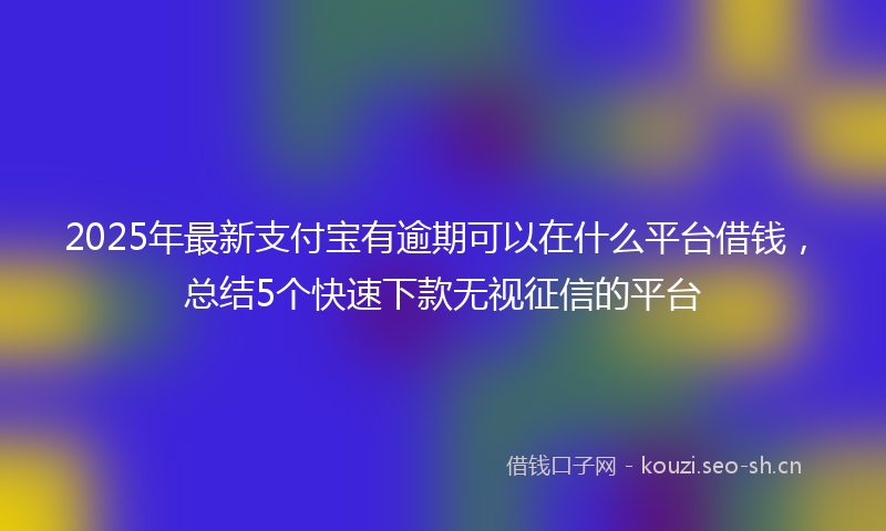 2025年最新支付宝有逾期可以在什么平台借钱，总结5个快速下款无视征信的平台