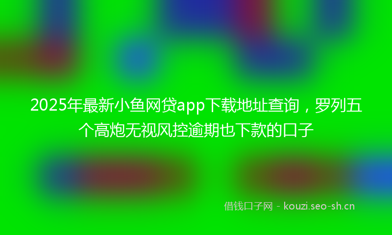 2025年最新小鱼网贷app下载地址查询，罗列五个高炮无视风控逾期也下款的口子