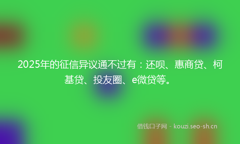 2025年的征信异议通不过有：还呗、惠商贷、柯基贷、投友圈、e微贷等。