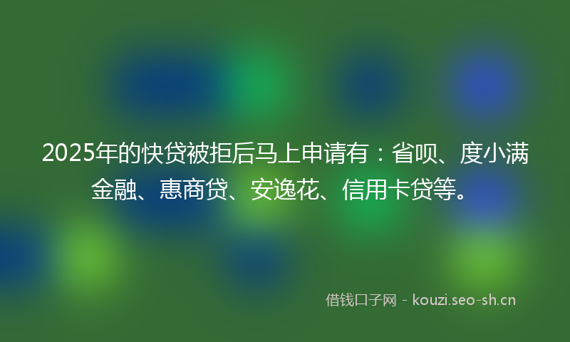 2025年的快贷被拒后马上申请有：省呗、度小满金融、惠商贷、安逸花、信用卡贷等。