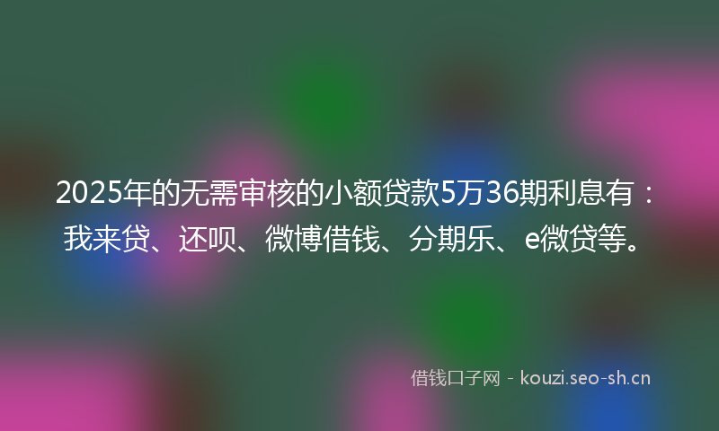 2025年的无需审核的小额贷款5万36期利息有：我来贷、还呗、微博借钱、分期乐、e微贷等。