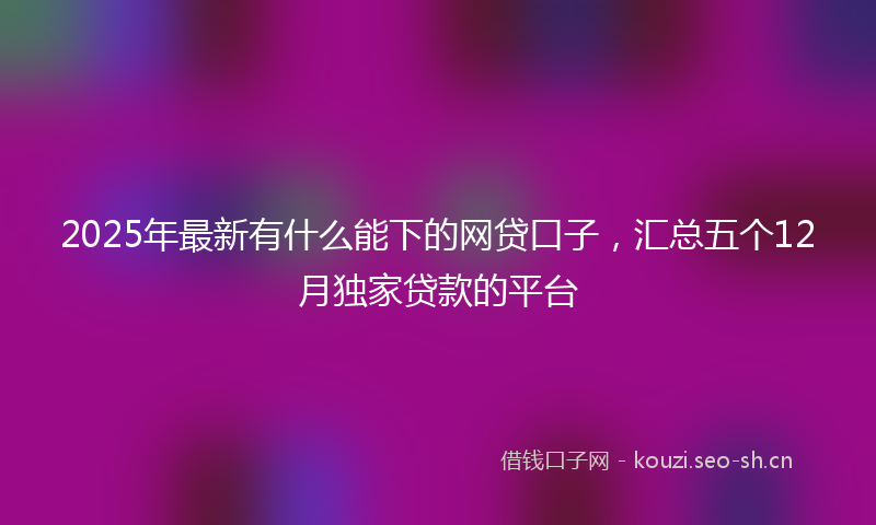 2025年最新有什么能下的网贷口子，汇总五个12月独家贷款的平台