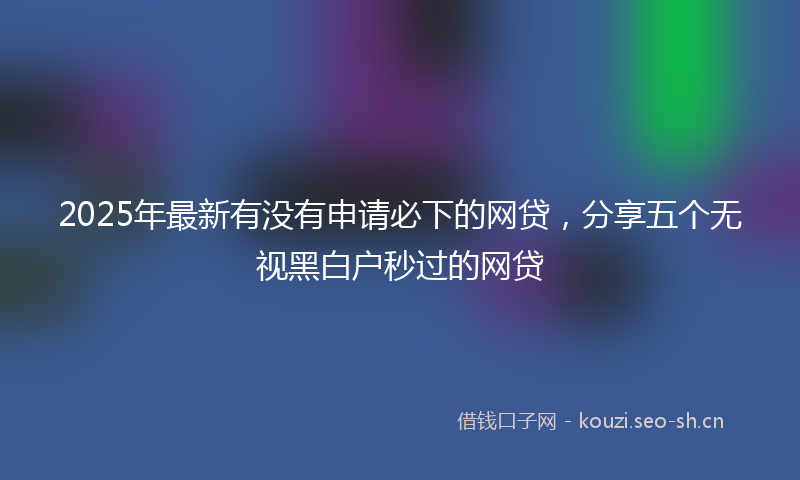 2025年最新有没有申请必下的网贷，分享五个无视黑白户秒过的网贷