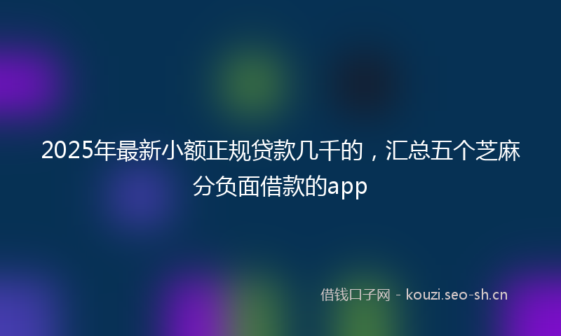 2025年最新小额正规贷款几千的，汇总五个芝麻分负面借款的app