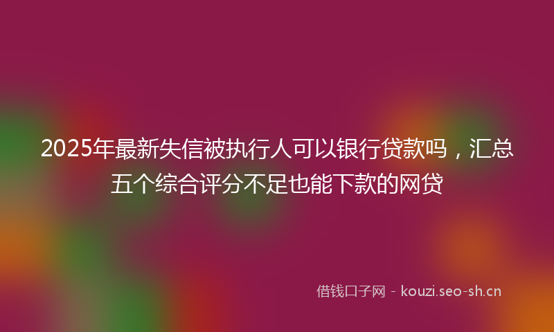 2025年最新失信被执行人可以银行贷款吗，汇总五个综合评分不足也能下款的网贷
