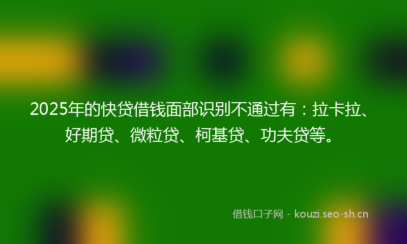 2025年的快贷借钱面部识别不通过有：拉卡拉、好期贷、微粒贷、柯基贷、功夫贷等。