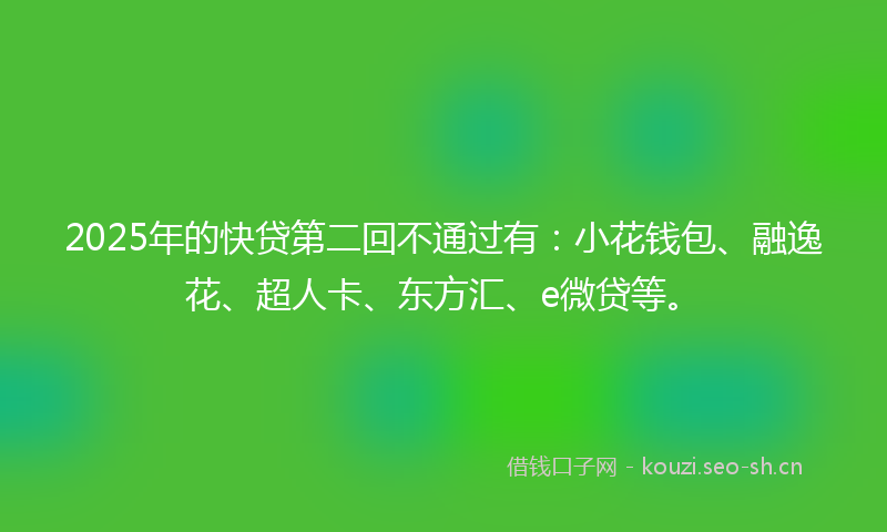 2025年的快贷第二回不通过有：小花钱包、融逸花、超人卡、东方汇、e微贷等。