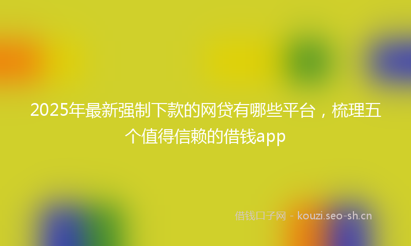 2025年最新强制下款的网贷有哪些平台，梳理五个值得信赖的借钱app