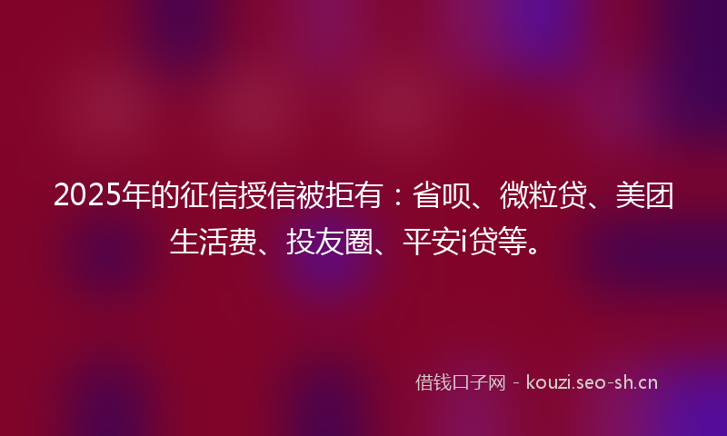 2025年的征信授信被拒有：省呗、微粒贷、美团生活费、投友圈、平安i贷等。