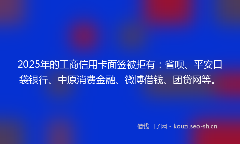 2025年的工商信用卡面签被拒有：省呗、平安口袋银行、中原消费金融、微博借钱、团贷网等。
