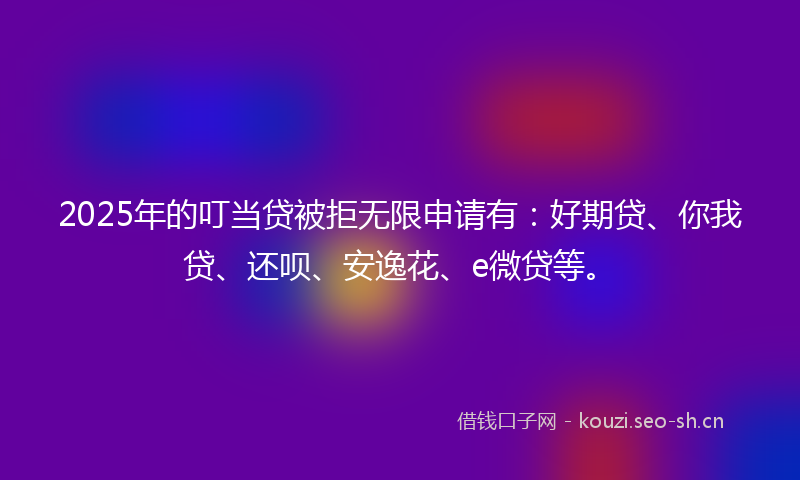 2025年的叮当贷被拒无限申请有：好期贷、你我贷、还呗、安逸花、e微贷等。