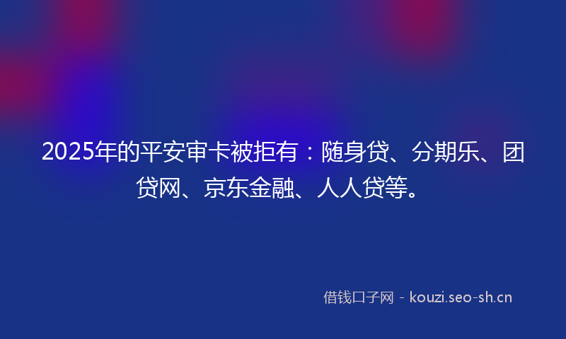 2025年的平安审卡被拒有：随身贷、分期乐、团贷网、京东金融、人人贷等。