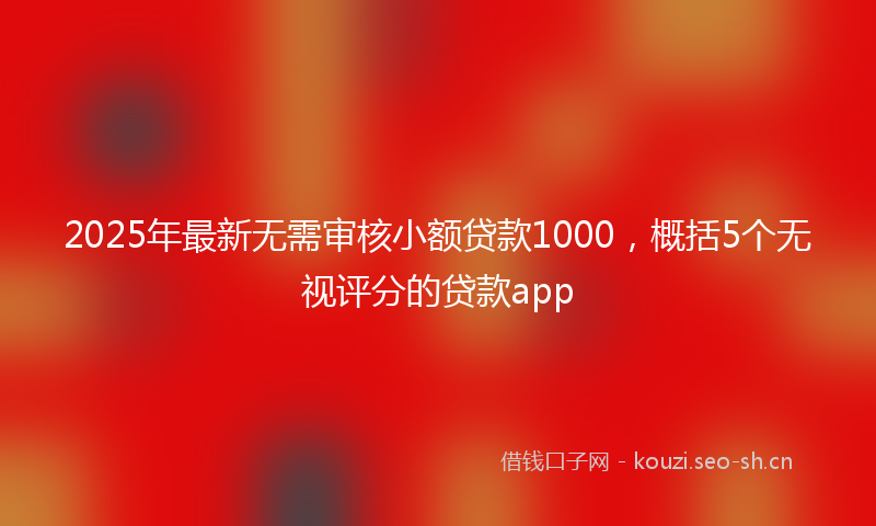 2025年最新无需审核小额贷款1000，概括5个无视评分的贷款app