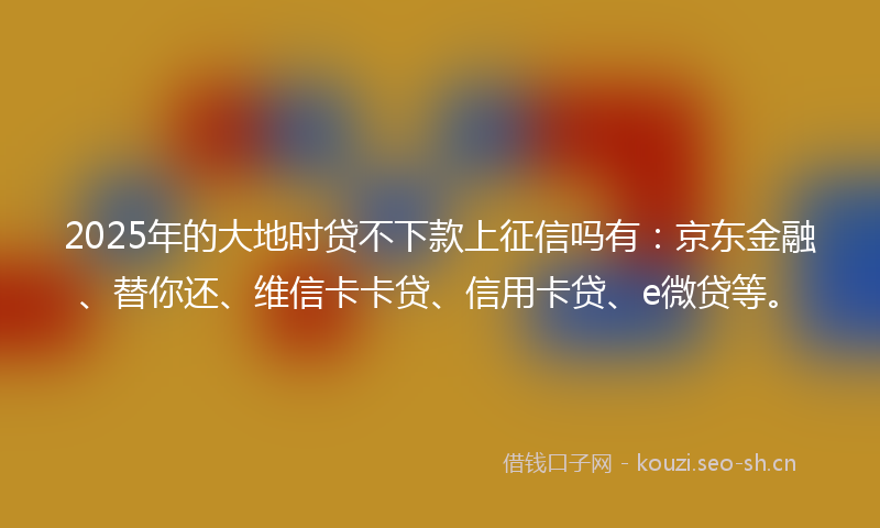 2025年的大地时贷不下款上征信吗有：京东金融、替你还、维信卡卡贷、信用卡贷、e微贷等。