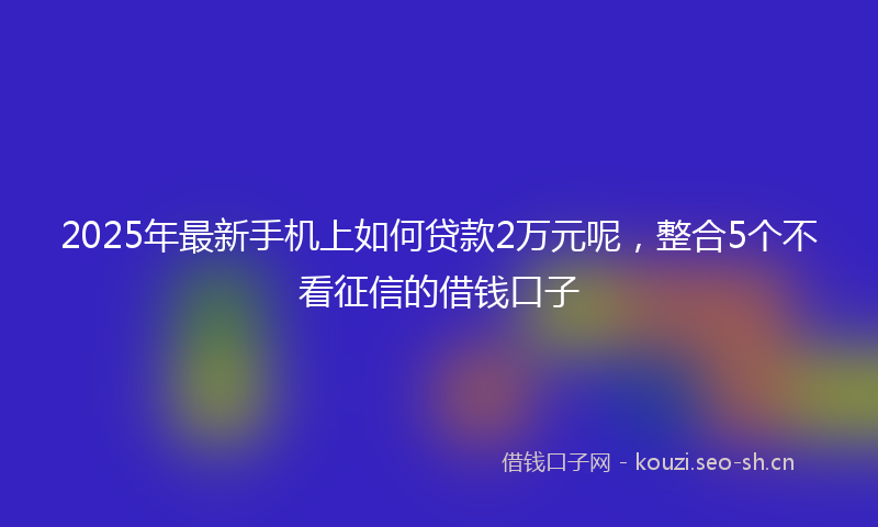 2025年最新手机上如何贷款2万元呢，整合5个不看征信的借钱口子