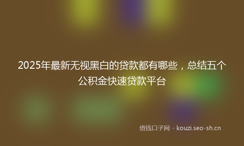 2025年最新无视黑白的贷款都有哪些，总结五个公积金快速贷款平台