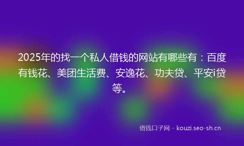 2025年的找一个私人借钱的网站有哪些有：百度有钱花、美团生活费、安逸花、功夫贷、平安i贷等。