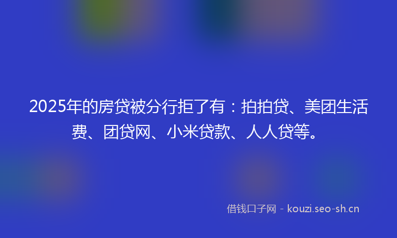 2025年的房贷被分行拒了有：拍拍贷、美团生活费、团贷网、小米贷款、人人贷等。