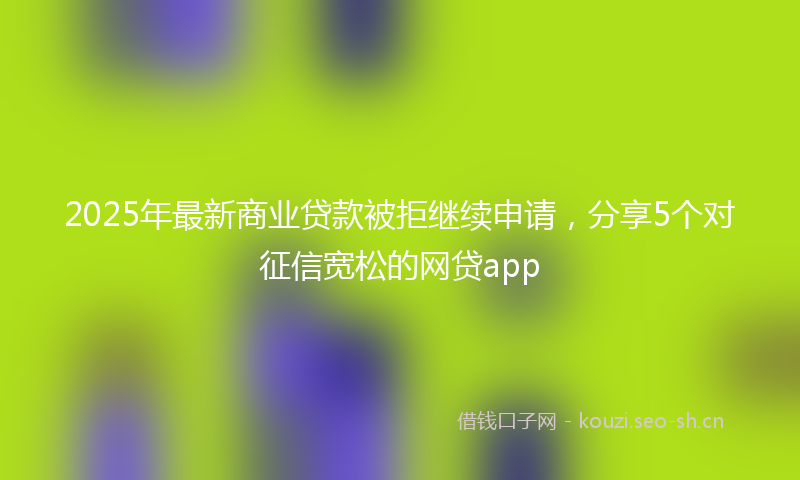 2025年最新商业贷款被拒继续申请,分享5个对征信宽松的网贷app