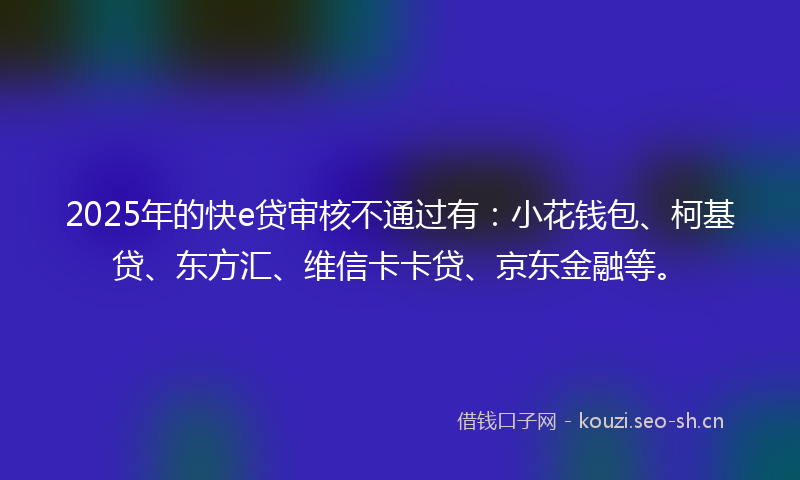 2025年的快e贷审核不通过有：小花钱包、柯基贷、东方汇、维信卡卡贷、京东金融等。