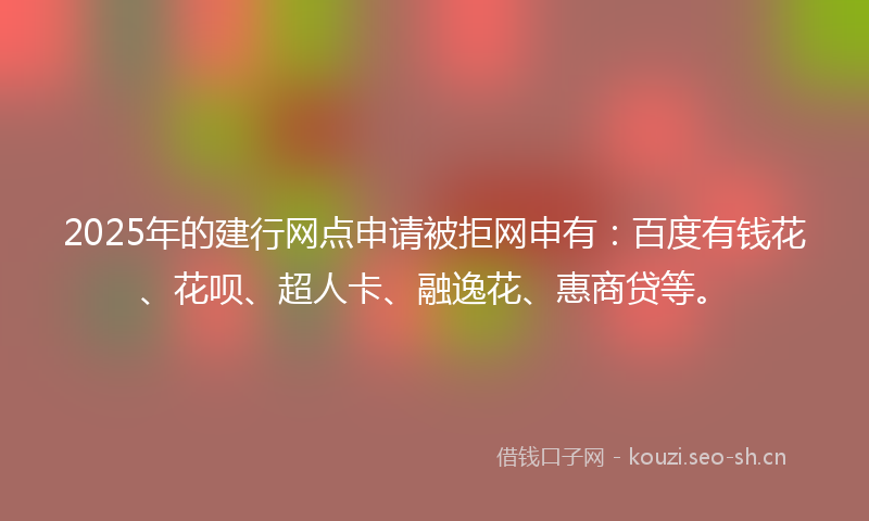 2025年的建行网点申请被拒网申有：百度有钱花、花呗、超人卡、融逸花、惠商贷等。