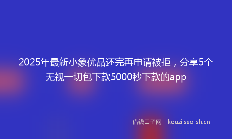 2025年最新小象优品还完再申请被拒，分享5个无视一切包下款5000秒下款的app