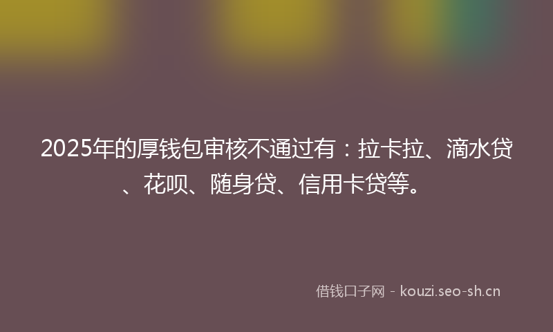 2025年的厚钱包审核不通过有：拉卡拉、滴水贷、花呗、随身贷、信用卡贷等。