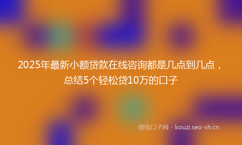 2025年最新小额贷款在线咨询都是几点到几点，总结5个轻松贷10万的口子