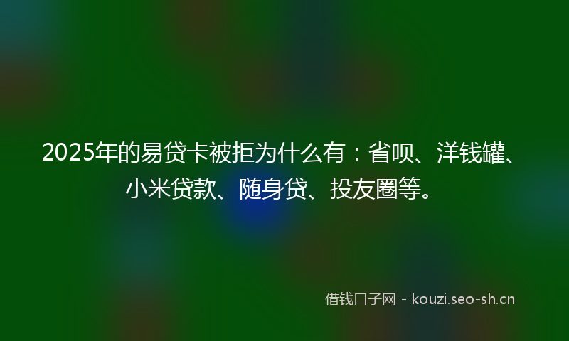 2025年的易贷卡被拒为什么有：省呗、洋钱罐、小米贷款、随身贷、投友圈等。