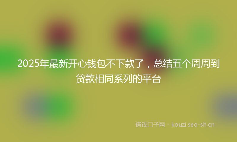 2025年最新开心钱包不下款了，总结五个周周到贷款相同系列的平台