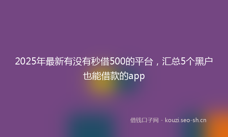 2025年最新有没有秒借500的平台，汇总5个黑户也能借款的app