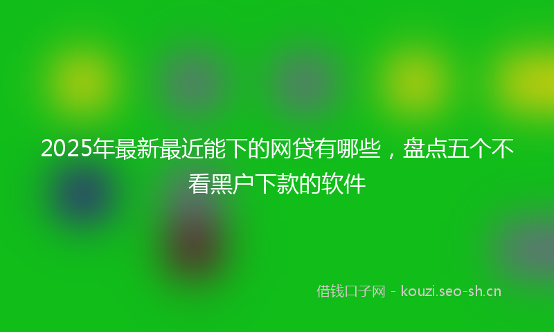 2025年最新最近能下的网贷有哪些，盘点五个不看黑户下款的软件