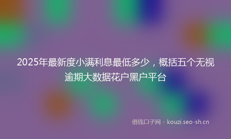 2025年最新度小满利息最低多少，概括五个无视逾期大数据花户黑户平台