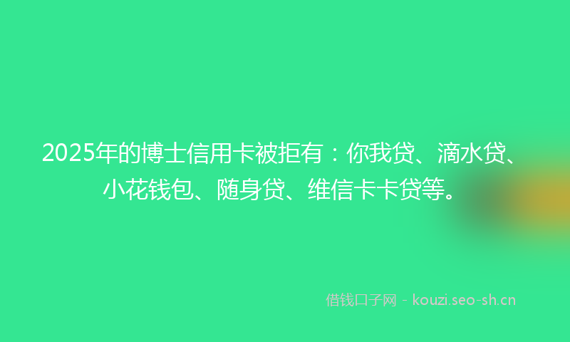2025年的博士信用卡被拒有：你我贷、滴水贷、小花钱包、随身贷、维信卡卡贷等。