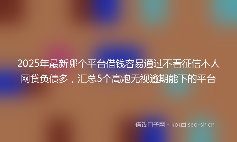 2025年最新哪个平台借钱容易通过不看征信本人网贷负债多,汇总5个高炮无视逾期能下的平台