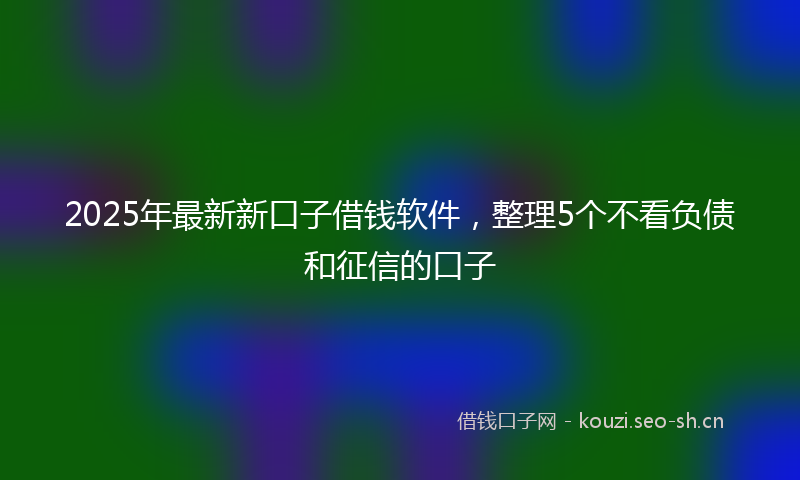 2025年最新新口子借钱软件，整理5个不看负债和征信的口子