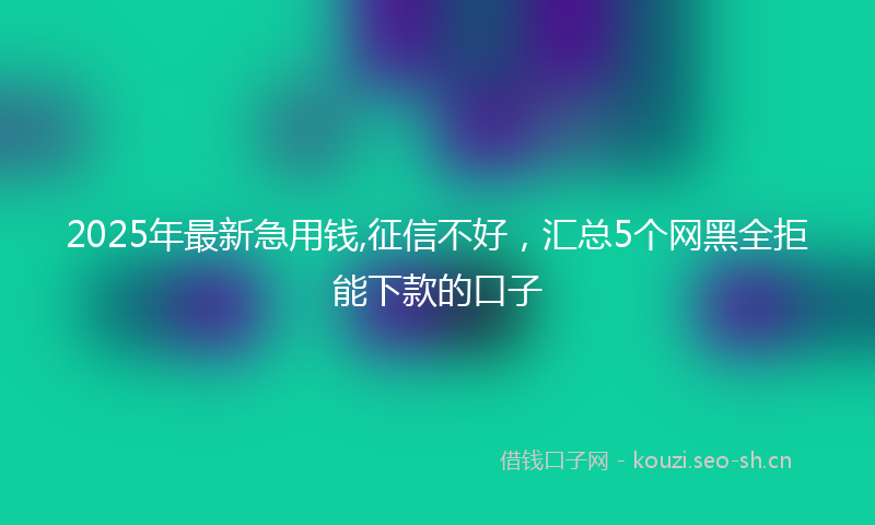 2025年最新急用钱,征信不好，汇总5个网黑全拒能下款的口子