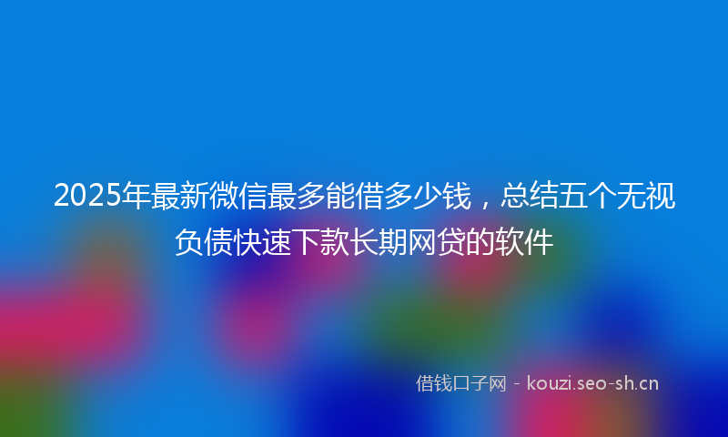 2025年最新微信最多能借多少钱，总结五个无视负债快速下款长期网贷的软件