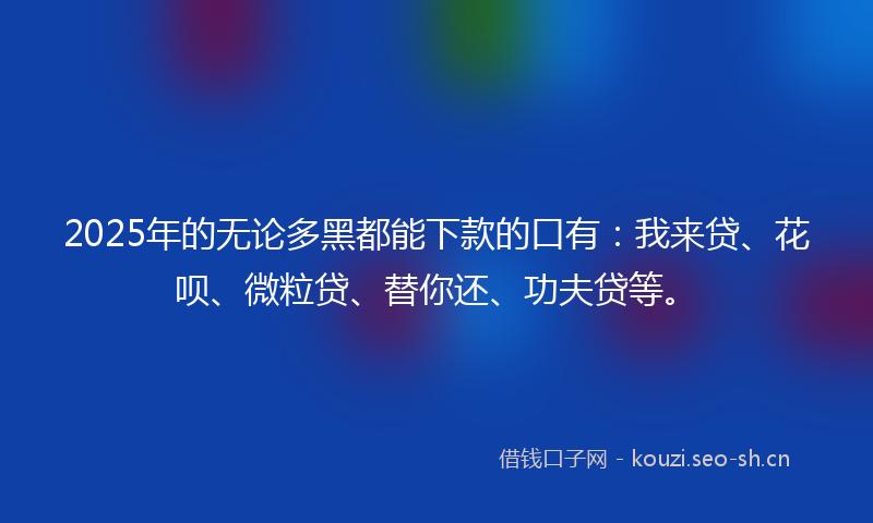 2025年的无论多黑都能下款的口有：我来贷、花呗、微粒贷、替你还、功夫贷等。
