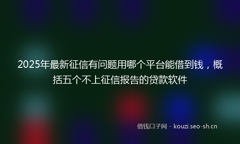 2025年最新征信有问题用哪个平台能借到钱，概括五个不上征信报告的贷款软件