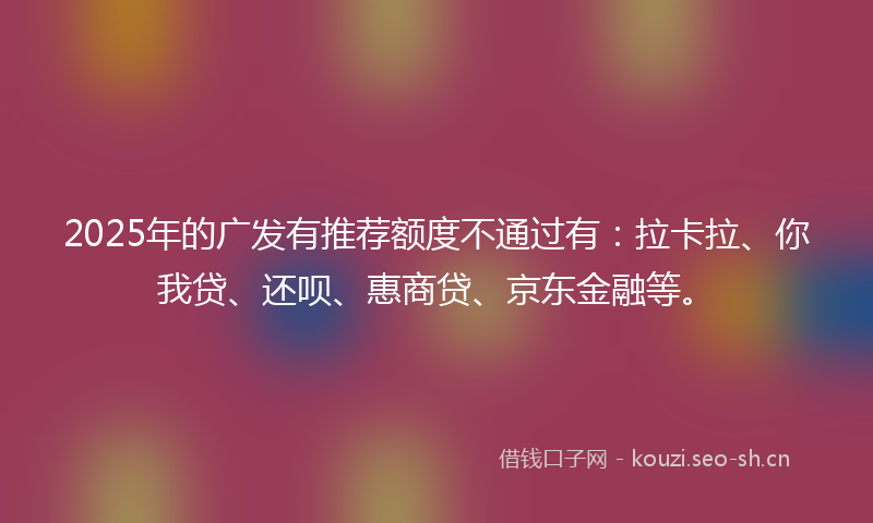 2025年的广发有推荐额度不通过有：拉卡拉、你我贷、还呗、惠商贷、京东金融等。