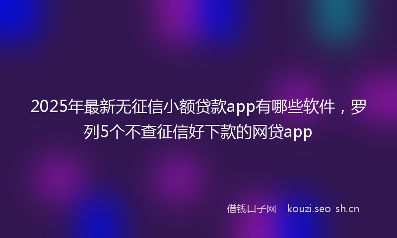 2025年最新无征信小额贷款app有哪些软件，罗列5个不查征信好下款的网贷app